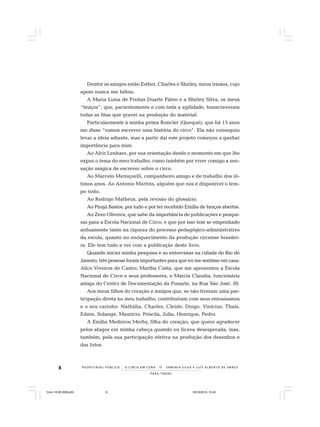 8
PARA TODOS
R E S P E I TÁV E L P Ú B L I C O . . . O C I R C O E M C E N A N E R M I N I A S I LVA e L U Í S A L B E R T O D E A B R E U
Dentre os amigos estão Esther, Charles e Shirley, meus irmãos, cujo
apoio nunca me faltou.
A Maria Luisa de Freitas Duarte Páteo e a Shirley Silva, os meus
“braços”, que, pacientemente e com toda a agilidade, transcreveram
todas as fitas que gravei na produção do material.
Particularmente à minha prima Rosicler (Quequé), que há 13 anos
me disse “vamos escrever uma história do circo”. Ela não conseguiu
levar a ideia adiante, mas a partir daí este projeto começou a ganhar
importância para mim.
Ao Alcir Lenharo, por sua orientação desde o momento em que lhe
expus o tema do meu trabalho, como também por viver comigo a sen-
sação mágica de escrever sobre o circo.
Ao Marcelo Meniquelli, companheiro amigo e de trabalho dos úl-
timos anos. Ao Antonio Martins, alguém que nos é disponível o tem-
po todo.
Ao Rodrigo Matheus, pela revisão do glossário.
Ao Pirajá Bastos, por tudo e por ter recebido Emília de braços abertos.
Ao Zezo Oliveira, que sabe da importância de publicações e pesqui-
sas para a Escola Nacional de Circo, e que por isso tem se empenhado
arduamente tanto na riqueza do processo pedagógico-administrativo
da escola, quanto no enriquecimento da produção circense brasilei-
ra. Ele tem tudo a ver com a publicação deste livro.
Quando iniciei minha pesquisa e as entrevistas na cidade do Rio de
Janeiro, três pessoas foram importantes para que eu me sentisse em casa:
Alice Viveiros de Castro, Martha Costa, que me apresentou a Escola
Nacional de Circo e seus professores, e Márcia Claudia, funcionária
amiga do Centro de Documentação da Funarte, na Rua São José, 50.
Aos meus filhos do coração e amigos que, se não tiveram uma par-
ticipação direta no meu trabalho, contribuíram com seus entusiasmos
e o seu carinho: Nathália, Charles, Cleide, Diogo, Vinícius, Thaís,
Edmir, Solange, Mauricio, Priscila, Julia, Henrique, Pedro.
A Emília Medeiros Merhy, filha do coração, que quero agradecer
pelos afagos em minha cabeça quando eu ficava desesperada, mas,
também, pela sua participação efetiva na produção dos desenhos e
das fotos.
Circo 18 08 2009.p65 29/10/2010, 10:448
 