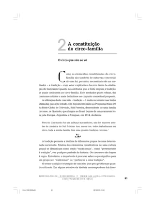81
R E S P E I TÁV E L P Ú B L I C O . . . O C I R C O E M C E N A N E R M I N I A S I LVA e L U Í S A L B E R T O D E A B R E U
A C O N S T I T U I Ç Ã O D O C I R C O - F A M Í L I A
omo os elementos constituintes do circo-
família são também de natureza conceitual
diversa há, portanto, necessidade de um me-
diador – a tradição – cujo valor explicativo decorre tanto da abstra-
ção do historiador quanto dos atributos que a fonte imputa à tradição,
os quais conduzem ao circo-família. Este mediador pode refinar, dar
contornos nítidos e mais definitivos ao conjunto conceitual proposto.
A utilização deste conceito – tradição – é muito recorrente nas fontes
utilizadas para este estudo. Em depoimento dado ao Programa Brasil 79,
da Rede Globo de Televisão, Bibi Ferreira, descendente de uma família
circense, os Queirolo, que chegou ao Brasil depois de uma excursão fei-
ta pela Europa, Argentina e Uruguai, em 1914, declarou:
Meu tio Chicharrão foi um palhaço maravilhoso, um dos maiores artis-
tas da América do Sul. Minhas tias, meus tios, todos trabalharam em
circo; toda a minha família tem uma grande tradição circense.1
A tradição permeia a história de diferentes grupos de uma determi-
nada sociedade. Muitos dos elementos constitutivos de uma cultura
grupal se identificam como sendo “tradicionais”, como “pertencentes
à tradição”, em qualquer período da história. Os circenses não fogem
à regra. Entretanto, o importante é procurar saber o que significa para
um grupo ser “tradicional” ou “pertencer a uma tradição”.
O termo tradição é exemplo de conceito que gera problemas quan-
do utilizado. Em alguns estudos da história contemporânea há diver-
A constituiçãoA constituiçãoA constituiçãoA constituiçãoA constituição
do circo-famíliado circo-famíliado circo-famíliado circo-famíliado circo-família
O circo que não se vêO circo que não se vêO circo que não se vêO circo que não se vêO circo que não se vê
C
2
Circo 18 08 2009.p65 29/10/2010, 10:4481
 