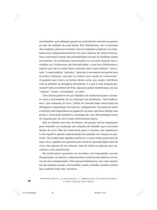 82
R E S P E I TÁV E L P Ú B L I C O . . . O C I R C O E M C E N A N E R M I N I A S I LVA e L U Í S A L B E R T O D E A B R E U
A C O N S T I T U I Ç Ã O D O C I R C O - F A M Í L I A
sos trabalhos que indagam quanto ao conteúdo do conceito ou quanto
ao tipo de tradição do qual falam. Eric Hobsbawm, em A invenção
das tradições, procurou estudar como as tradições surgiram e se esta-
beleceram independentemente de suas chances de sobrevivência.
Suas conclusões tratam das possibilidades de que as tradições sejam
inventadas. Os problemas relacionados ao conceito daquilo que é
tradição ou é tradicional são diversificados, o que leva Hobsbawm a
sugerir que não se pode fazer confusão entre uma tradição “inven-
tada” e uma tradição “genuína”, pois não é necessário recuperar nem
inventar tradições, quando os velhos usos ainda se conservam.2
A questão que coloco na leitura desse autor, que muito contribuiu
com os debates na disciplina da história, é o que é uma tradição ge-
nuína? Como reconhecê-la? Pois, algumas assim consideradas, em sua
“origem”, foram “inventadas” ou não?
Uma leitura possível do que significa ser tradicional para o circen-
se seria a necessidade de se contrapor aos elementos “não tradicio-
nais” que entraram no circo. Utiliza do conceito hoje como forma de
distinguir a organização circense de “antigamente” da atual, de modo
a atribuir certa importância ao papel do circense, que teria sofrido uma
perda e mostrando também a nostalgia de uma determinada forma
de organização do circo numa determinada época.
Não se elimina esse tipo de leitura, até porque ela foi importante
para entender as mudanças nas relações de trabalho que ocorreram
dentro do circo. Mas ser tradicional, para o circense, não significava
e não significa apenas representação do passado em relação ao pre-
sente. Ser tradicional significa pertencer a uma forma particular de
fazer circo, significa ter passado pelo ritual de aprendizagem total do
circo, não apenas de seu número, mas de todos os aspectos que en-
volvem a sua manutenção.
Ser tradicional é, portanto, ter recebido e ter transmitido, através
das gerações, os valores, conhecimentos e práticas dos saberes circen-
ses de seus antepassados. Não apenas lembranças, mas uma memó-
ria das relações sociais e de trabalho, sendo a família o mastro central
que sustenta toda esta estrutura.
Circo 18 08 2009.p65 29/10/2010, 10:4482
 