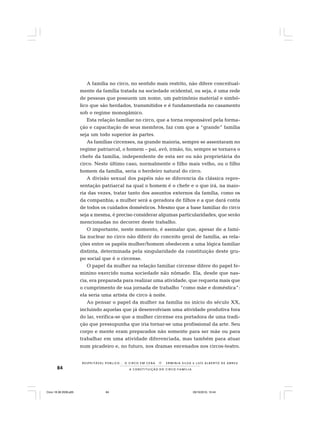 84
R E S P E I TÁV E L P Ú B L I C O . . . O C I R C O E M C E N A N E R M I N I A S I LVA e L U Í S A L B E R T O D E A B R E U
A C O N S T I T U I Ç Ã O D O C I R C O - F A M Í L I A
A família no circo, no sentido mais restrito, não difere conceitual-
mente da família tratada na sociedade ocidental, ou seja, é uma rede
de pessoas que possuem um nome, um patrimônio material e simbó-
lico que são herdados, transmitidos e é fundamentada no casamento
sob o regime monogâmico.
Esta relação familiar no circo, que a torna responsável pela forma-
ção e capacitação de seus membros, faz com que a “grande” família
seja um todo superior às partes.
As famílias circenses, na grande maioria, sempre se assentaram no
regime patriarcal, o homem – pai, avô, irmão, tio, sempre se tornava o
chefe da família, independente de esta ser ou não proprietária do
circo. Neste último caso, normalmente o filho mais velho, ou o filho
homem da família, seria o herdeiro natural do circo.
A divisão sexual dos papéis não se diferencia da clássica repre-
sentação patriarcal na qual o homem é o chefe e o que irá, na maio-
ria das vezes, tratar tanto dos assuntos externos da família, como os
da companhia; a mulher será a geradora de filhos e a que dará conta
de todos os cuidados domésticos. Mesmo que a base familiar do circo
seja a mesma, é preciso considerar algumas particularidades, que serão
mencionadas no decorrer deste trabalho.
O importante, neste momento, é assinalar que, apesar de a famí-
lia nuclear no circo não diferir do conceito geral de família, as rela-
ções entre os papéis mulher/homem obedecem a uma lógica familiar
distinta, determinada pela singularidade da constituição deste gru-
po social que é o circense.
O papel da mulher na relação familiar circense difere do papel fe-
minino exercido numa sociedade não nômade. Ela, desde que nas-
cia, era preparada para realizar uma atividade, que requeria mais que
o cumprimento de sua jornada de trabalho “como mãe e doméstica”:
ela seria uma artista de circo à noite.
Ao pensar o papel da mulher na família no início do século XX,
incluindo aquelas que já desenvolviam uma atividade produtiva fora
do lar, verifica-se que a mulher circense era portadora de uma tradi-
ção que pressupunha que iria tornar-se uma profissional da arte. Seu
corpo e mente eram preparados não somente para ser mãe ou para
trabalhar em uma atividade diferenciada, mas também para atuar
num picadeiro e, no futuro, nos dramas encenados nos circos-teatro.
Circo 18 08 2009.p65 29/10/2010, 10:4484
 
