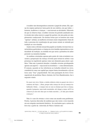 85
R E S P E I TÁV E L P Ú B L I C O . . . O C I R C O E M C E N A N E R M I N I A S I LVA e L U Í S A L B E R T O D E A B R E U
A C O N S T I T U I Ç Ã O D O C I R C O - F A M Í L I A
A mulher não desempenhava somente o papel de artista. Ela, ape-
sar do regime patriarcal, fazia parte de um coletivo, em que todos —
homens, mulheres e crianças — executavam as atividades. Diferente
do que se observa hoje, à mulher circense do período analisado nes-
te estudo não cabia exercer o papel de partner, ela não podia ser sim-
plesmente coadjuvante. Da mesma forma que os homens não eram
“apenas” artistas, as mulheres circenses eram componentes vitais de
todo o processo de constituição do que nesse estudo se entende por
tradição no circo-família.
Assim como a divisão sexual dos papéis na família circense tem ca-
racterísticas particulares, a criança no circo-família representava a con-
tinuidade da tradição, na medida em que seria a portadora do saber
presente na memória familiar.
As análises orientadas apenas pelo ponto de vista econômico en-
caram a preparação da criança circense para tornar-se artista e sua
presença no espetáculo apenas como um elemento para atrair o pú-
blico.3
Mas não é possível abordar o trabalho circense privilegiando
apenas um aspecto — seja social ou econômico — como determinante.
É comum, quando se faz referência ao trabalho infantil no circo,
considerá-lo como um capital que requer baixo investimento e dá em
troca uma “boa” popularidade. Em uma passagem do livro Circo:
espetáculo de periferia, Marco Antonio, do Circo Bandeirantes, faz o
seguinte relato:
Eu nasci em circo. Então a minha infância toda eu passei em circo e
continua até hoje (...) Bom, porque toda criança de circo já começa tra-
balhando. Então... e sempre tem no caso os dramas que tem a criança,
quando é pequeno, mais tarde menininho, até chegar a moço, né? E eu
comecei já com sete dias que eu tinha nascido (...) E dali para diante
começou.4
Não é o caso de retratar o circo como um mundo sem problemas.
Porém, é preciso discordar de análises que não veem o circo inserido
em seu singular movimento histórico. As conclusões que a autora do
livro faz a partir da entrevista de Marco Antonio são:
Circo 18 08 2009.p65 29/10/2010, 10:4485
 