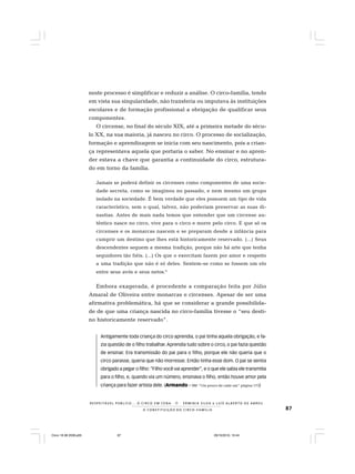 87
R E S P E I TÁV E L P Ú B L I C O . . . O C I R C O E M C E N A N E R M I N I A S I LVA e L U Í S A L B E R T O D E A B R E U
A C O N S T I T U I Ç Ã O D O C I R C O - F A M Í L I A
neste processo é simplificar e reduzir a análise. O circo-família, tendo
em vista sua singularidade, não transferia ou imputava às instituições
escolares e de formação profissional a obrigação de qualificar seus
componentes.
O circense, no final do século XIX, até a primeira metade do sécu-
lo XX, na sua maioria, já nasceu no circo. O processo de socialização,
formação e aprendizagem se inicia com seu nascimento, pois a crian-
ça representava aquela que portaria o saber. No ensinar e no apren-
der estava a chave que garantia a continuidade do circo, estrutura-
do em torno da família.
Jamais se poderá definir os circenses como componentes de uma socie-
dade secreta, como se imaginou no passado, e nem mesmo um grupo
isolado na sociedade. É bem verdade que eles possuem um tipo de vida
característico, sem o qual, talvez, não poderiam preservar as suas di-
nastias. Antes de mais nada temos que entender que um circense au-
têntico nasce no circo, vive para o circo e morre pelo circo. E que só os
circenses e os monarcas nascem e se preparam desde a infância para
cumprir um destino que lhes está historicamente reservado. (...) Seus
descendentes seguem a mesma tradição, porque não há arte que tenha
seguidores tão fiéis. (...) Os que o exercitam fazem por amor e respeito
a uma tradição que não é só deles. Sentem-se como se fossem um elo
entre seus avós e seus netos.6
Embora exagerada, é procedente a comparação feita por Júlio
Amaral de Oliveira entre monarcas e circenses. Apesar de ser uma
afirmativa problemática, há que se considerar a grande possibilida-
de de que uma criança nascida no circo-família tivesse o “seu desti-
no historicamente reservado”.
Antigamente toda criança do circo aprendia, o pai tinha aquela obrigação, e fa-
zia questão de o filho trabalhar.Aprendia tudo sobre o circo, o pai fazia questão
de ensinar. Era transmissão do pai para o filho, porque ele não queria que o
circo parasse, queria que não morresse. Então tinha esse dom. O pai se sentia
obrigado a pegar o filho: “Filho você vai aprender”, e o que ele sabia ele transmitia
para o filho, e, quando via um número, ensinava o filho, então houve amor pela
criança para fazer artista dele. (Armando – Ver “Um pouco de cada um“ página 173)
Circo 18 08 2009.p65 29/10/2010, 10:4487
 