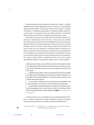 88
R E S P E I TÁV E L P Ú B L I C O . . . O C I R C O E M C E N A N E R M I N I A S I LVA e L U Í S A L B E R T O D E A B R E U
A C O N S T I T U I Ç Ã O D O C I R C O - F A M Í L I A
Aparentemente não havia mesmo como fugir do “destino”. Os filhos
representavam o futuro daquele tipo de circo. Os pais, e na falta destes,
algum parente próximo, eram os que ensinavam às crianças – meninas
ou meninos – os primeiros passos para se tornarem artistas. Ensinava-
se para todas as crianças do circo com idade suficiente, no entender
dos circenses, para executar os primeiros movimentos do corpo.
Nem todas as crianças se sentiam aptas ou queriam aprender nú-
meros que implicassem risco; havia no circo as que não podiam
executá-los por problemas físicos ou simplesmente por não quererem
aprender. Não era a maioria, até porque a chance de escolha era muito
reduzida. Mas nem mesmo nestes casos deixavam de trabalhar em
outras coisas, que não exigissem a destreza corporal. Entravam em
sketchs, atuavam nas peças teatrais, participavam da organização do
circo, trabalhavam na armação e desarmação, na bilheteria. Era mui-
to comum para estas crianças e jovens aprenderem a tocar instrumen-
tos, cantar e dançar. Enfim, os números de risco não eram os únicos
apresentados durante o espetáculo, sempre havia o que aprender.
Meu avô, pai da mamãe, era um velhão sueco, forte, ele era mesmo um atle-
ta. Tocava violino dando salto mortal. Então ele tentou me ensinar, como en-
sinou meus irmãos. Mas, não deu, eu era muito medrosa, para isso eu não
dei mesmo.
Aí quando meu pai faleceu (1940), um dia minha mãe me levou ao médico
e ele disse que eu tinha dilatação da veia horta (sic). Então eles disseram, “ah,
não pode, ela tem coração dilatado”, eu achei bom demais, porque eu não
gostava, porque eles insistiam.
Aí eu fui cantar, inventaram que eu tinha que fazer uma cançoneta, e me
vestiram de baiana, aí fui lá, cantava, muito mal, mas o povo batia palma.
Eu parei de fazer a baianinha e passei a ser bailarina. Ele contratou um pro-
fessor de sapateado, era um artista mesmo do circo, ele nos ensinava. Traba-
lhei muito nas peças de teatro, desde menininha. (Yvone – Ver “Um pouco de cada
um“ página 174)
A criança circense, no circo-família, era de responsabilidade de to-
dos. A relação de parentesco legal certamente ocorreria em algum
momento, pois geralmente as famílias circenses interligavam-se.
Circo 18 08 2009.p65 29/10/2010, 10:4488
 