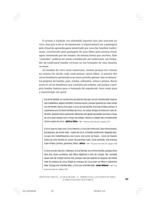 89
R E S P E I TÁV E L P Ú B L I C O . . . O C I R C O E M C E N A N E R M I N I A S I LVA e L U Í S A L B E R T O D E A B R E U
A C O N S T I T U I Ç Ã O D O C I R C O - F A M Í L I A
O acesso à tradição era estendido àqueles que não nasciam no
circo, mas que a ele se incorporavam: o requerimento era a passagem
pelo ritual de aprendizagem ministrado por uma das famílias tradici-
onais, corroborado pela passagem de seus filhos pelo mesmo ritual,
agora ministrado por ele mesmo, da mesma forma que recebeu. Este
“estranho” poderia ser então considerado um tradicional, um forma-
dor da tradicional família circense ou um formador de uma dinastia
circense.
As famílias de circo eram numerosas, mesmo porque era comum
no começo do século cada casal possuir vários filhos. A maioria dos
circos brasileiros apresentava-se nesse período apenas com os elemen-
tos próprios da família, pais, irmãos, sobrinhos, netos e primos. Raros
eram os circos brasileiros que contratavam artistas, até porque a pró-
pria família bastava para a formação do espetáculo, bem como para
a manutenção em geral.
Era só da família, no comecinho da vida do meu pai, era só a família dele mesmo
que trabalhava, depois também continua assim, porque (quando) eu nasci ainda
era da família.Até eu me casar, o circo era da família. Era tudo irmãos, primos. O
casamento era só entre famílias de circo, no nosso tempo só tinha um caso di-
ferente. Quando tinha casamento diferente com gente da cidade era mais a moça
do circo que casava com o moço da cidade, mesmo a cidade não considerando
muito o povo do circo. (Alzira Silva – Ver “Um pouco de cada um“ página 172)
O circo que eu nasci era o Circo Nerino, o circo da minha avó, (da) minha bisavó,
da tataravó, da minha mãe – todos de circo. A família tradicional. Naquela épo-
ca que nós trabalhávamos nos circos, era como se fosse... como se fossem
todos de uma família só, assim de parentes tudo, você entende, nós éramos
tudo irmãos, primos, parentes, filhos. (Alice – Ver “Um pouco de cada um“ página 172)
O circo era do meu tio J. Mariano. Era só família, só a minha família, porque tinha
dois tios, duas cunhadas, seis filhos legítimos e seis de criação. Na verdade
esses seis de criação somos nós, porque meu pai quando se separou da minha
mãe foi embora do circo. Todas as crianças do circo eram os filhos e sobrinhos
dele. Porque era a família dele, o circo era a família dele. (José Wilson – Ver “Um
pouco de cada um“ página 173)
Circo 18 08 2009.p65 29/10/2010, 10:4489
 