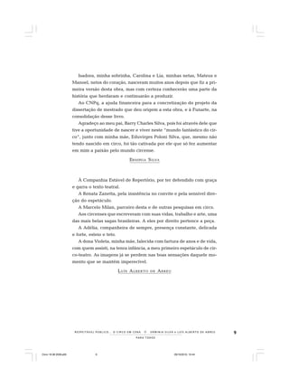 9
PARA TODOS
R E S P E I TÁV E L P Ú B L I C O . . . O C I R C O E M C E N A N E R M I N I A S I LVA e L U Í S A L B E R T O D E A B R E U
Isadora, minha sobrinha, Carolina e Lia, minhas netas, Mateus e
Manoel, netos do coração, nasceram muitos anos depois que fiz a pri-
meira versão desta obra, mas com certeza conhecerão uma parte da
história que herdaram e continuarão a produzir.
Ao CNPq, a ajuda financeira para a concretização do projeto da
dissertação de mestrado que deu origem a esta obra, e à Funarte, na
consolidação desse livro.
Agradeço ao meu pai, Barry Charles Silva, pois foi através dele que
tive a oportunidade de nascer e viver neste “mundo fantástico do cir-
co”, junto com minha mãe, Eduvirges Poloni Silva, que, mesmo não
tendo nascido em circo, foi tão cativada por ele que só fez aumentar
em mim a paixão pelo mundo circense.
ERMINIA SILVA
À Companhia Estável de Repertório, por ter defendido com graça
e garra o texto teatral.
A Renata Zanetta, pela insistência no convite e pela sensível dire-
ção do espetáculo.
A Marcelo Milan, parceiro desta e de outras pesquisas em circo.
Aos circenses que escreveram com suas vidas, trabalho e arte, uma
das mais belas sagas brasileiras. A eles por direito pertence a peça.
A Adélia, companheira de sempre, presença constante, delicada
e forte, esteio e teto.
A dona Violeta, minha mãe, falecida com fartura de anos e de vida,
com quem assisti, na tenra infância, a meu primeiro espetáculo de cir-
co-teatro. As imagens já se perdem nas boas sensações daquele mo-
mento que se mantém imperecível.
LUÍS ALBERTO DE ABREU
Circo 18 08 2009.p65 29/10/2010, 10:449
 