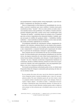92
R E S P E I TÁV E L P Ú B L I C O . . . O C I R C O E M C E N A N E R M I N I A S I LVA e L U Í S A L B E R T O D E A B R E U
A C O N S T I T U I Ç Ã O D O C I R C O - F A M Í L I A
que propriamente a relação patrão versus empregado, o que não im-
pedia o surgimento de situações de conflito.
Para se compreender os elos básicos da sociabilidade do circo-fa-
mília, é preciso considerar que esses conflitos e tensões eram parte
constitutivas desse “mundo”. Deve-se estar atento ao modo como o
circo-família tratava estes problemas. Os conflitos e tensões internos,
quando relatados pela fonte, muitas vezes eram considerados como
“assuntos de família”, resolvidos dentro do próprio circo. É possível
que isto se deva à importância dos elementos família e tradição, gra-
ças aos quais os conflitos de qualquer ordem — trabalhista, familiar,
acidentes — eram resolvidos no âmbito familiar, no circo como um todo,
não sendo necessário explicitá-los ou revelá-los.
Os problemas advindos de contratações verbais, rompimentos fa-
miliares e de contratos, acidentes físicos ou da relação entre proprie-
tários e artistas contratados, no circo-família, eram tratados de maneira
a não comprometer o conjunto formado pela organização do traba-
lho e o processo de socialização, formação e aprendizagem.
Esse conjunto não era característica de um circo ou família em par-
ticular. Os entrevistados para esta pesquisa trabalharam em diversos
circos, em alguns momentos de suas vidas foram proprietários e em
outros foram artistas contratados; esta situação é muito frequente no
“mundo” do circo. Quando aconteciam rompimentos familiares ou
contratuais, devido a conflitos internos, formava-se outro circo ou pro-
curava-se contrato com outro proprietário; caso um proprietário per-
desse o seu circo, tornava-se artista de outro circo.
No tocante aos problemas enfrentados pelos circos, os relatos mais
frequentes falam de choques ocasionados pela presença de dois cir-
cos na mesma cidade.
Eu era menino dos meus oito anos, mas já me aborrecia quando dois
circos chegavam juntos à mesma localidade, pois, a meu ver, isso pre-
judicava ambos. Era uma verdadeira guerra de um circo contra o outro
e os próprios artistas consideravam-se quase como inimigos. Havia ex-
ceções, é lógico; alguns — de ambos os lados — conheciam-se há mui-
to tempo e lamentavam essas concorrências desleais. Os donos dos cir-
cos viam as coisas de modo diferente; nenhum queria ceder a cidade ao
outro porque os dois achavam que a localidade estava em sua rota de
viagem...12
Circo 18 08 2009.p65 29/10/2010, 10:4492
 