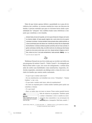 93
R E S P E I TÁV E L P Ú B L I C O . . . O C I R C O E M C E N A N E R M I N I A S I LVA e L U Í S A L B E R T O D E A B R E U
A C O N S T I T U I Ç Ã O D O C I R C O - F A M Í L I A
Mais do que tentar apenas definir a quantidade ou o grau de in-
cidência dos conflitos, ou mesmo analisá-los como um discurso de
família, é preciso entender que para os circenses havia ainda a pos-
sibilidade de “soluções” dos conflitos tendo como referência o con-
junto que constituía o circo-família.
Sempre havia, de vez em quando, um circo que entrava em choque com outro
na mesma cidade. Aí havia aquele negócio de o outro dono do circo querer
contratar os artistas. O artista também tirava proveito disto, pedia aumento, aí
o dono aumentava para não deixar sair.A família do artista não era dispensada
tão facilmente. O artista ia embora quando convinha a ele um novo contrato. A
gente contratava a família. Mas, era difícil você ver um artista que não ficasse
quatro ou cinco anos numa casa, num circo. Quase sempre chegava a criar fi-
lhos, netos no circo. E era tudo verbalmente, nada assinado. (Barry – Ver “Um
pouco de cada um“ página 173)
Waldemar Seyssel em seu livro relata que ao receber um troféu em
um programa do extinto Canal 9 – Troféu Canal 9 – foi indagado por
Marcia Real sobre o que, nos circos de antigamente, o artista fazia
além de exibir suas habilidades como malabarista, trapezista, etc.
Arrelia respondeu, simulando um diálogo entre o dono do circo e um
chefe de família que estaria sendo contratado:
– O que é que o senhor sabe fazer?
– Eu sou malabarista e já trabalhei nos circos “Orlandino”, “Irmãos
Galdino”, e tal, e tal...
– O que mais o senhor sabe fazer, além do malabarismo?
– Eu entro na segunda parte e minha mulher também pode ajudar nas
comédias e dramas.
– E o que mais?
– Bem, eu tenho uma voz mais ou menos. Posso cantar quando houver
falta de números no programa. Também ajudo
a armar e desarmar o circo e auxilio no carre-
gamento dos caminhões e na arrumação do
materialmaterialmaterialmaterialmaterial para o transporte. Está bem, assim?...13
Material
Todos os pertences do circo e dos
artistas usados tanto no picadeiro
como fora dele.
Circo 18 08 2009.p65 29/10/2010, 10:4493
 