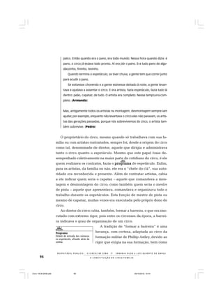 96
R E S P E I TÁV E L P Ú B L I C O . . . O C I R C O E M C E N A N E R M I N I A S I LVA e L U Í S A L B E R T O D E A B R E U
A C O N S T I T U I Ç Ã O D O C I R C O - F A M Í L I A
palco. Então quando era o pano, era todo mundo. Nessa hora quando dizia: é
pano, o circo já estava todo pronto. Aí era pôr o pano. Era tudo pano de algo-
dãozinho, fininho, levinho.
Quando termina o espetáculo, se tiver chuva, a gente tem que correr junto
para acudir o pano.
Se estivesse chovendo e a gente estivesse deitado à noite, a gente levan-
tava e ajudava a assentar o circo. E era artista, fazia espetáculo, fazia tudo lá
dentro: peão, capataz, de tudo. O artista era completo. Nesse tempo era com-
pleto. (Armando)
Mas, antigamente todos os artistas na montagem, desmontagem sempre iam
ajudar, por exemplo, enquanto não levantava o circo eles não paravam, os artis-
tas das gerações passadas, porque nós sobrevivemos do circo, o artista tam-
bém sobrevive. (Pedro)
O proprietário do circo, mesmo quando só trabalhava com sua fa-
mília ou com artistas contratados, sempre foi, desde a origem do circo
como tal, denominado de diretor, aquele que dirigia e administrava
tanto o circo quanto o espetáculo. Mesmo que este papel fosse de-
sempenhado coletivamente na maior parte do cotidiano do circo, é ele
quem realizava os contratos, fazia o programaprogramaprogramaprogramaprograma do espetáculo. Enfim,
para os artistas, da família ou não, ele era o “chefe do clã”, sua auto-
ridade era reconhecida e presente. Além de contratar artistas, cabia
a ele indicar quem seria o capataz – aquele que comandava a mon-
tagem e desmontagem do circo; como também quem seria o mestre
de pista – aquele que apresentava, comandava e organizava todo o
trabalho durante os espetáculos. Esta função de mestre de pista ou
mesmo de capataz, muitas vezes era executada pelo próprio dono do
circo.
Ao diretor do circo cabia, também, formar a barreira, o que era exe-
cutado com extremo rigor, pois entre os circenses da época, a barrei-
ra indicava o grau de organização de um circo.
A tradição de “formar a barreira” é uma
herança, com certeza, adaptada ao circo da
formação militar de Phillip Astley, devido ao
rigor que exigia na sua formação, bem como
Programa
Ordem de entrada dos números
no espetáculo, afixado atrás da
cortina.
Circo 18 08 2009.p65 29/10/2010, 10:4496
 