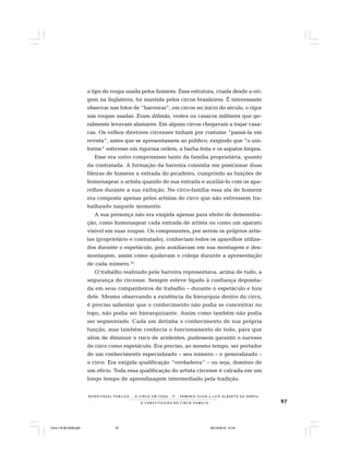 97
R E S P E I TÁV E L P Ú B L I C O . . . O C I R C O E M C E N A N E R M I N I A S I LVA e L U Í S A L B E R T O D E A B R E U
A C O N S T I T U I Ç Ã O D O C I R C O - F A M Í L I A
o tipo de roupa usada pelos homens. Essa estrutura, criada desde a ori-
gem na Inglaterra, foi mantida pelos circos brasileiros. É interessante
observar nas fotos de “barreiras”, em circos no início do século, o rigor
nas roupas usadas. Eram dólmãs, vestes ou casacos militares que ge-
ralmente levavam alamares. Em alguns circos chegavam a trajar casa-
cas. Os velhos diretores circenses tinham por costume “passá-la em
revista”, antes que se apresentassem ao público, exigindo que “o uni-
forme” estivesse em rigorosa ordem, a barba feita e os sapatos limpos.
Esse era outro compromisso tanto da família proprietária, quanto
da contratada. A formação da barreira consistia em posicionar duas
fileiras de homens à entrada do picadeiro, cumprindo as funções de
homenagear o artista quando de sua entrada e auxiliá-lo com os apa-
relhos durante a sua exibição. No circo-família essa ala de homens
era composta apenas pelos artistas do circo que não estivessem tra-
balhando naquele momento.
A sua presença não era exigida apenas para efeito de demonstra-
ção, como homenagear cada entrada de artista ou como um aparato
visível em suas roupas. Os componentes, por serem os próprios artis-
tas (proprietário e contratado), conheciam todos os aparelhos utiliza-
dos durante o espetáculo, pois auxiliavam em sua montagem e des-
montagem, assim como ajudavam o colega durante a apresentação
de cada número.16
O trabalho realizado pela barreira representava, acima de tudo, a
segurança do circense. Sempre esteve ligado à confiança deposita-
da em seus companheiros de trabalho – durante o espetáculo e fora
dele. Mesmo observando a existência da hierarquia dentro do circo,
é preciso salientar que o conhecimento não podia se concentrar no
topo, não podia ser hierarquizante. Assim como também não podia
ser segmentado. Cada um detinha o conhecimento de sua própria
função, mas também conhecia o funcionamento do todo, para que
além de diminuir o risco de acidentes, pudessem garantir o sucesso
do circo como espetáculo. Era preciso, ao mesmo tempo, ser portador
de um conhecimento especializado – seu número – e generalizado –
o circo. Era exigida qualificação “verdadeira” – ou seja, domínio de
um ofício. Toda essa qualificação do artista circense é calcada em um
longo tempo de aprendizagem intermediado pela tradição.
Circo 18 08 2009.p65 29/10/2010, 10:4497
 
