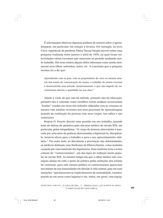 99
R E S P E I TÁV E L P Ú B L I C O . . . O C I R C O E M C E N A N E R M I N I A S I LVA e L U Í S A L B E R T O D E A B R E U
A C O N S T I T U I Ç Ã O D O C I R C O - F A M Í L I A
É interessante observar algumas análises de autores sobre a apren-
dizagem, em particular em relação à técnica. Por exemplo, no livro
Circo: espetáculo de periferia, Maria Tereza Vargas escreve sobre uma
pesquisa realizada entre janeiro e abril de 1976, na qual foram en-
trevistados vários circenses que nasceram no período analisado nes-
se trabalho. Em seus relatos alguns deles informam como ainda ensi-
navam seus filhos, sobrinhos, netos, etc. A conclusão que a pesquisa
revelou foi a de que:
Aprendendo com os pais, com os proprietários de circo ou mesmo atra-
vés dos meios de comunicação de massa, o trabalho do artista circense
é desenvolvido sem método, aleatoriamente, o que não impede de en-
contrarmos talento e qualidade na sua obra.17
Aliado à visão de que não há método, portanto não há educação,
portanto não é valorado como científico outras análises acrescentam
“lendas” criadas em torno dos métodos utilizados com as crianças ou
mesmo com adultos circenses nos seus processos de aprendizagem
quando da realização de proezas com seus corpos, nos saltos e nas
contorções.
Regina H. Duarte discute essa questão em seu trabalho, quando
trata da defesa da ginástica pelo discurso médico do século XIX, em
particular pelos ortopedistas: “O corpo do homem oitocentista é mar-
cado por uma série de práticas direcionadas a higienizá-lo, discipliná-
lo, torná-lo eficaz para o trabalho e para o seu aproveitamento utili-
tário.” Por outro lado, ao discutirem a prevenção das deformidades,
os médicos definiam uma Síndrome de Ehlers-Danlos, como moléstia
causada por uma lassitude dos ligamentos. Essa moléstia teria o nome
comum de “contorcionismo”, um dos tipos de exibição muito popu-
lar no século XIX. Ao mesmo tempo em que o olhar médico não con-
seguiu abalar de todo o gosto do público pelas exibições dos artistas
de contorção, para este mesmo público os contorcionistas apareciam
nos limites de sua humanidade em direção à vida animal, pois em suas
mutações “aproximavam-se explicitamente da animalidade, transfor-
mando-se em seres como lagartos e rãs, vistos, em geral, com repug-
Circo 18 08 2009.p65 29/10/2010, 10:4499
 
