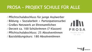 PROSA – PROJEKT SCHULE FÜR ALLE
 Pflichtschulabschluss für junge Asylwerber
 Bildung + Sozialarbeit + Partizipationsarbeit
 Großes Netzwerk an Ehrenamtlichen
 Derzeit ca. 100 SchülerInnen (7 Klassen)
 Pflichtschulabschluss: 25 AbsolventInnen
 Basisbildungskurs: 180 AbsolventInnen
 