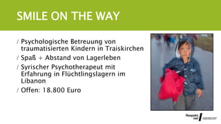 SMILE ON THE WAY
 Psychologische Betreuung von
traumatisierten Kindern in Traiskirchen
 Spaß + Abstand von Lagerleben
 Syrischer Psychotherapeut mit
Erfahrung in Flüchtlingslagern im
Libanon
 Offen: 18.800 Euro
 