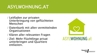 ASYLWOHNUNG.AT
 Leitfaden zur privaten
Unterbringung von geflüchteten
Menschen
 Datenbank mit allen vermittelnden
Organisationen
 Klären aller relevanten Fragen
 Ziel: Mehr Flüchtlinge privat
unterbringen und Quartiere
entlasten.
 