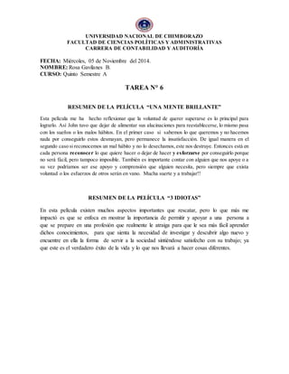 UNIVERSIDAD NACIONAL DE CHIMBORAZO 
FACULTAD DE CIENCIAS POLÍTICAS Y ADMINISTRATIVAS 
CARRERA DE CONTABILIDAD Y AUDITORÍA 
FECHA: Miércoles, 05 de Noviembre del 2014. 
NOMBRE: Rosa Gavilanes B. 
CURSO: Quinto Semestre A 
TAREA N° 6 
RESUMEN DE LA PELÍCULA “UNA MENTE BRILLANTE” 
Esta película me ha hecho reflexionar que la voluntad de querer superarse es lo principal para 
lograrlo. Así John tuvo que dejar de alimentar sus alucinaciones para reestablecerse, lo mismo pasa 
con los sueños o los malos hábitos. En el primer caso si sabemos lo que queremos y no hacemos 
nada por conseguirlo estos desmayan, pero permanece la insatisfacción. De igual manera en el 
segundo caso si reconocemos un mal hábito y no lo desechamos, este nos destruye. Entonces está en 
cada persona reconocer lo que quiere hacer o dejar de hacer y esforzarse por conseguirlo porque 
no será fácil, pero tampoco imposible. También es importante contar con alguien que nos apoye o a 
su vez podríamos ser ese apoyo y comprensión que alguien necesita, pero siempre que exista 
voluntad o los esfuerzos de otros serán en vano. Mucha suerte y a trabajar!! 
RESUMEN DE LA PELÍCULA “3 IDIOTAS” 
En esta película existen muchos aspectos importantes que rescatar, pero lo que más me 
impactó es que se enfoca en mostrar la importancia de permitir y apoyar a una persona a 
que se prepare en una profesión que realmente le atraiga para que le sea más fácil aprender 
dichos conocimientos, para que sienta la necesidad de investigar y descubrir algo nuevo y 
encuentre en ella la forma de servir a la sociedad sintiéndose satisfecho con su trabajo; ya 
que este es el verdadero éxito de la vida y lo que nos llevará a hacer cosas diferentes. 
