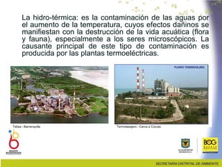 La hidro-térmica: es la contaminación de las aguas por
el aumento de la temperatura, cuyos efectos dañinos se
manifiestan con la destrucción de la vida acuática (flora
y fauna), especialmente a los seres microscópicos. La
causante principal de este tipo de contaminación es
producida por las plantas termoeléctricas.
Tebsa - Barranquilla Termotasajero - Cerca a Cúcuta.
 