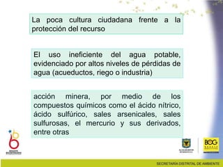 La poca cultura ciudadana frente a la
protección del recurso
El uso ineficiente del agua potable,
evidenciado por altos niveles de pérdidas de
agua (acueductos, riego o industria)
acción minera, por medio de los
compuestos químicos como el ácido nítrico,
ácido sulfúrico, sales arsenicales, sales
sulfurosas, el mercurio y sus derivados,
entre otras
 