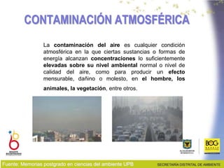 CONTAMINACIÓN ATMOSFÉRICA
La contaminación del aire es cualquier condición
atmosférica en la que ciertas sustancias o formas de
energía alcanzan concentraciones lo suficientemente
elevadas sobre su nivel ambiental normal o nivel de
calidad del aire, como para producir un efecto
mensurable, dañino o molesto, en el hombre, los
animales, la vegetación, entre otros.
Fuente: Memorias postgrado en ciencias del ambiente UPB
 