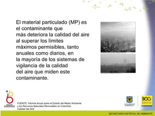 El material particulado (MP) es
el contaminante que
más deteriora la calidad del aire
al superar los límites
máximos permisibles, tanto
anuales como diarios, en
la mayoría de los sistemas de
vigilancia de la calidad
del aire que miden este
contaminante.
FUENTE: Informe Anual sobre el Estado del Medio Ambiente
y los Recursos Naturales Renovables en Colombia:
Calidad del Aire”
 