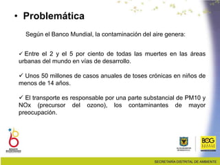 Según el Banco Mundial, la contaminación del aire genera:
 Entre el 2 y el 5 por ciento de todas las muertes en las áreas
urbanas del mundo en vías de desarrollo.
 Unos 50 millones de casos anuales de toses crónicas en niños de
menos de 14 años.
 El transporte es responsable por una parte substancial de PM10 y
NOx (precursor del ozono), los contaminantes de mayor
preocupación.
• Problemática
 