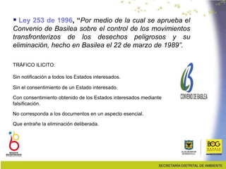  Ley 253 de 1996, “Por medio de la cual se aprueba el
Convenio de Basilea sobre el control de los movimientos
transfronterizos de los desechos peligrosos y su
eliminación, hecho en Basilea el 22 de marzo de 1989”.
TRÁFICO ILICITO:
Sin notificación a todos los Estados interesados.
Sin el consentimiento de un Estado interesado.
Con consentimiento obtenido de los Estados interesados mediante
falsificación.
No corresponda a los documentos en un aspecto esencial.
Que entrañe la eliminación deliberada.
 