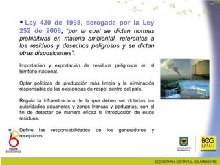  Ley 430 de 1998, derogada por la Ley
252 de 2008, “por la cual se dictan normas
prohibitivas en materia ambiental, referentes a
los residuos y desechos peligrosos y se dictan
otras disposiciones”.
Importación y exportación de residuos peligrosos en el
territorio nacional.
Optar políticas de producción más limpia y la eliminación
responsable de las existencias de respel dentro del país.
Regula la infraestructura de la que deben ser dotadas las
autoridades aduaneras y zonas francas y portuarias, con el
fin de detectar de manera eficaz la introducción de estos
residuos.
Define las responsabilidades de los generadores y
receptores.
 
