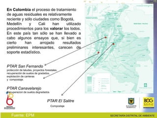 En Colombia el proceso de tratamiento
de aguas residuales es relativamente
reciente y sólo ciudades como Bogotá,
Medellín y Cali han utilizado
procedimientos para los valorar los lodos.
En este país tan sólo se han llevado a
cabo algunos ensayos que, si bien es
cierto han arrojado resultados
preliminares interesantes, carecen de
soporte estadístico.
PTAR San Fernando
protección de taludes, proyectos forestales,
recuperación de suelos de gradados,
explotación de canteras
y compostaje.
PTAR Canavelarejo
Recuperacion de suelos degradados
PTAR El Salitre
Compostaje
Fuente: EPM
 