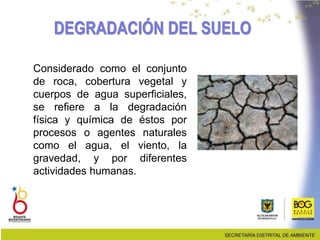 DEGRADACIÓN DEL SUELO
Considerado como el conjunto
de roca, cobertura vegetal y
cuerpos de agua superficiales,
se refiere a la degradación
física y química de éstos por
procesos o agentes naturales
como el agua, el viento, la
gravedad, y por diferentes
actividades humanas.
 