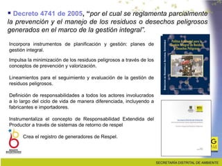 Incorpora instrumentos de planificación y gestión: planes de
gestión integral.
Impulsa la minimización de los residuos peligrosos a través de los
conceptos de prevención y valorización.
Lineamientos para el seguimiento y evaluación de la gestión de
residuos peligrosos.
Definición de responsabilidades a todos los actores involucrados
a lo largo del ciclo de vida de manera diferenciada, incluyendo a
fabricantes e importadores.
Instrumentaliza el concepto de Responsabilidad Extendida del
Productor a través de sistemas de retorno de respel
Crea el registro de generadores de Respel.
 Decreto 4741 de 2005, “por el cual se reglamenta parcialmente
la prevención y el manejo de los residuos o desechos peligrosos
generados en el marco de la gestión integral”.
 