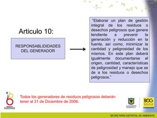 Articulo 10:
RESPONSABLIDIDADES
DEL GENERADOR
Todos los generadores de residuos peligrosos deberán
tener al 31 de Diciembre de 2006.
“Elaborar un plan de gestión
integral de los residuos o
desechos peligrosos que genere
tendiente a prevenir la
generación y reducción en la
fuente, así como, minimizar la
cantidad y peligrosidad de los
mismos. En este plan deberá
igualmente documentarse el
origen, cantidad, características
de peligrosidad y manejo que se
de a los residuos o desechos
peligrosos.”
 