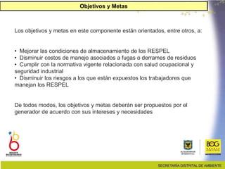 26
Los objetivos y metas en este componente están orientados, entre otros, a:
• Mejorar las condiciones de almacenamiento de los RESPEL
• Disminuir costos de manejo asociados a fugas o derrames de residuos
• Cumplir con la normativa vigente relacionada con salud ocupacional y
seguridad industrial
• Disminuir los riesgos a los que están expuestos los trabajadores que
manejan los RESPEL
De todos modos, los objetivos y metas deberán ser propuestos por el
generador de acuerdo con sus intereses y necesidades.
Objetivos y Metas
 