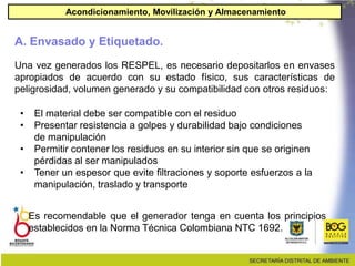 Una vez generados los RESPEL, es necesario depositarlos en envases
apropiados de acuerdo con su estado físico, sus características de
peligrosidad, volumen generado y su compatibilidad con otros residuos:
• El material debe ser compatible con el residuo
• Presentar resistencia a golpes y durabilidad bajo condiciones
de manipulación
• Permitir contener los residuos en su interior sin que se originen
pérdidas al ser manipulados
• Tener un espesor que evite filtraciones y soporte esfuerzos a la
manipulación, traslado y transporte
Es recomendable que el generador tenga en cuenta los principios
establecidos en la Norma Técnica Colombiana NTC 1692.
A. Envasado y Etiquetado.
Acondicionamiento, Movilización y Almacenamiento
 