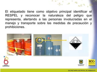 El etiquetado tiene como objetivo principal identificar el
RESPEL y reconocer la naturaleza del peligro que
representa, alertando a las personas involucradas en el
manejo y transporte sobre las medidas de precaución y
prohibiciones.
 