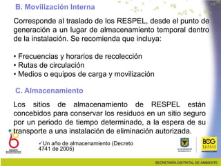 Corresponde al traslado de los RESPEL, desde el punto de
generación a un lugar de almacenamiento temporal dentro
de la instalación. Se recomienda que incluya:
• Frecuencias y horarios de recolección
• Rutas de circulación
• Medios o equipos de carga y movilización
B. Movilización Interna
C. Almacenamiento
Los sitios de almacenamiento de RESPEL están
concebidos para conservar los residuos en un sitio seguro
por un periodo de tiempo determinado, a la espera de su
transporte a una instalación de eliminación autorizada.
Un año de almacenamiento (Decreto
4741 de 2005)
 