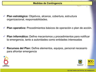  Plan estratégico: Objetivos, alcance, cobertura, estructura
organizacional, responsabilidades.
 Plan operativo: Procedimientos básicos de operación o plan de acción.
 Plan informático: Define mecanismos y procedimientos para notificar
la emergencia, tanto a autoridades como entidades interesadas
 Recursos del Plan: Define elementos, equipos, personal necesario
para afrontar emergencia
Medidas de Contingencia
 