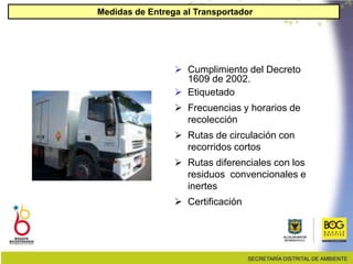 Medidas de Entrega al Transportador
 Cumplimiento del Decreto
1609 de 2002.
 Etiquetado
 Frecuencias y horarios de
recolección
 Rutas de circulación con
recorridos cortos
 Rutas diferenciales con los
residuos convencionales e
inertes
 Certificación
 