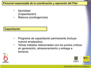 Personal responsable de la coordinación y operación del Plan
• Idoneidad
(Capacitación)
• Relevos (contingencias)
Capacitación
• Programa de capacitación permanente (incluye
nuevos empleados).
• Temas tratados relacionados con los puntos críticos
en generación, almacenamiento y entrega a
terceros.
 