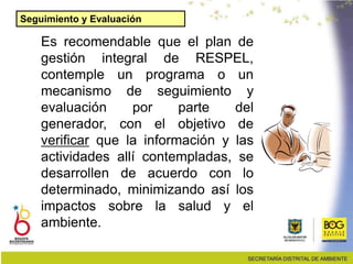 Es recomendable que el plan de
gestión integral de RESPEL,
contemple un programa o un
mecanismo de seguimiento y
evaluación por parte del
generador, con el objetivo de
verificar que la información y las
actividades allí contempladas, se
desarrollen de acuerdo con lo
determinado, minimizando así los
impactos sobre la salud y el
ambiente.
Seguimiento y Evaluación
 