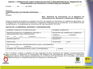 ANEXO 1. FORMATO DE CARTA PARA SOLICITAR LA INSCRIPCIÓN EN EL REGISTRO DE
GENERADORES DE RESIDUOS O DESECHOS PELIGROSOS
Ciudad………..de….. .......de 2008
Señores
CORPORACIÓN AUTONOMA REGIONAL…....
Atn: …………………
Ciudad.
Ref.: Solicitud de Inscripción en el Registro de
Generadores de Residuos o Desechos Peligrosos.
Tengo el agrado de dirigirme a ustedes con el fin de solicitar la inscripción en calidad de generador, en
el Registro de Generadores de Residuos o Desechos Peligrosos de su jurisdicción, a los efectos de dar
cumplimiento a lo establecido en el artículo 28º del Decreto Nº 4741/05.
DATOS DE LA EMPRESA, ENTIDAD U ORGANIZACIÓN
NOMBRE COMPLETO Ó RAZON SOCIAL NOMBRE COMERCIAL
IDENTIFICACIÓN DE LA EMPRESA, ENTIDAD U
ORGANIZACIÓN O DEL PROPIETARIO
NIT_____C.C.____C.E._______NÚMERO____________
REGISTRO DE CAMARA DE COMERCIO
CÁMARA____________NÚMERO
MATRÍCULA____________________
DEPARTAMENTO MUNICIPIO
DIRECCIÓN TELÉFONO FAX
IDENTIFICACIÓN DEL REPRESENTANTE LEGAL O APODERADO
C.C _______C.E_______NÚMERO___________________________
NOMBRE DEL REPRESENTANTE LEGAL Ó APODERADO E-MAIL:
Por lo anterior, solicito a ustedes me sea asignado el (los) número(s) de registro correspondiente(s)
para proceder a diligenciar la información del Registro de Generadores de Residuos o Desechos
Peligrosos dentro de los plazos establecidos en el artículo 28
o
del Decreto 4741 de 2005, para el(los)
establecimiento(s) o instalación(es) que se relaciona a continuación:
 