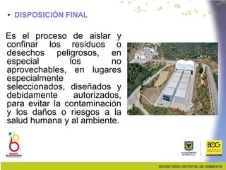 • DISPOSICIÓN FINAL
Es el proceso de aislar y
confinar los residuos o
desechos peligrosos, en
especial los no
aprovechables, en lugares
especialmente
seleccionados, diseñados y
debidamente autorizados,
para evitar la contaminación
y los daños o riesgos a la
salud humana y al ambiente.
 