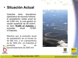 Colombia tiene abundancia
significativa de recursos hídricos,
la precipitación media anual es
de 3.000 mm, la cual genera un
caudal superficial de 58 l/s/km2,
es decir 59.000 m3 /hab/año y
accesible anual 12.000
m3/hab/año.
• Situación Actual
(Fuente: Banco Mundial. 2007)
Mientras que el promedio anual
de precipitación en el mundo es
de 900 mm. y en Latinoamérica
es de 1600 mm., en Colombia el
promedio es de
aproximadamente de 3000 mm
 