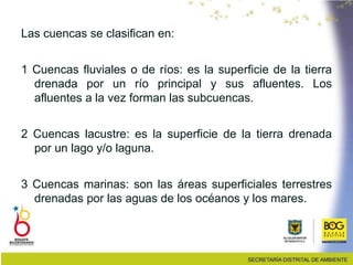 Las cuencas se clasifican en:
1 Cuencas fluviales o de ríos: es la superficie de la tierra
drenada por un río principal y sus afluentes. Los
afluentes a la vez forman las subcuencas.
2 Cuencas lacustre: es la superficie de la tierra drenada
por un lago y/o laguna.
3 Cuencas marinas: son las áreas superficiales terrestres
drenadas por las aguas de los océanos y los mares.
 