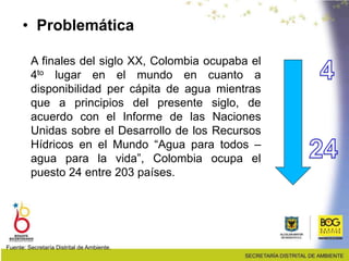 • Problemática
A finales del siglo XX, Colombia ocupaba el
4to lugar en el mundo en cuanto a
disponibilidad per cápita de agua mientras
que a principios del presente siglo, de
acuerdo con el Informe de las Naciones
Unidas sobre el Desarrollo de los Recursos
Hídricos en el Mundo “Agua para todos –
agua para la vida”, Colombia ocupa el
puesto 24 entre 203 países.
Fuente: Secretaría Distrital de Ambiente.
 