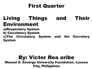 First Quarter
Living Things and Their
Environment
a)Respiratory System
b) Circulatory System
c)The Circulatory System and the Excretory
System
By: Victor Rea oribe
Manuel S. Enverga University Foundation, Lucena
City, Philippines
 