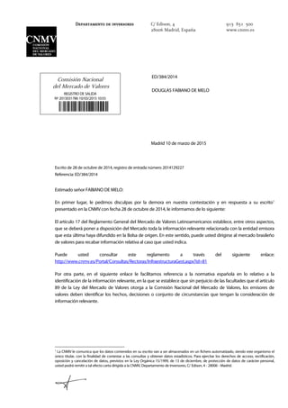 Comisión Nacional
del Mercado de Valores
REGISTRO DE SALIDA
Nº 2015031786 10/03/2015 10:55

ED/384/2014
DOUGLAS FABIANO DE MELO
Madrid 10 de marzo de 2015
Escrito de 28 de octubre de 2014, registro de entrada número 2014129227
Referencia: ED/384/2014
Estimado señor FABIANO DE MELO:
En primer lugar, le pedimos disculpas por la demora en nuestra contestación y en respuesta a su escrito1
presentado en la CNMV con fecha 28 de octubre de 2014, le informamos de lo siguiente:
El artículo 17 del Reglamento General del Mercado de Valores Latinoamericanos establece, entre otros aspectos,
que se deberá poner a disposición del Mercado toda la información relevante relacionada con la entidad emisora
que esta última haya difundido en la Bolsa de origen. En este sentido, puede usted dirigirse al mercado brasileño
de valores para recabar información relativa al caso que usted indica.
Puede usted consultar este reglamento a través del siguiente enlace:
http://www.cnmv.es/Portal/Consultas/Rectoras/InfraestructuraGest.aspx?id=81
Por otra parte, en el siguiente enlace le facilitamos referencia a la normativa española en lo relativo a la
identificación de la información relevante, en la que se establece que sin perjuicio de las facultades que el artículo
89 de la Ley del Mercado de Valores otorga a la Comisión Nacional del Mercado de Valores, los emisores de
valores deben identificar los hechos, decisiones o conjunto de circunstancias que tengan la consideración de
información relevante.
1
La CNMV le comunica que los datos contenidos en su escrito van a ser almacenados en un fichero automatizado, siendo este organismo el
único titular, con la finalidad de contestar a las consultas y obtener datos estadísticos. Para ejercitar los derechos de acceso, rectificación,
oposición y cancelación de datos, previstos en la Ley Orgánica 15/1999, de 13 de diciembre, de protección de datos de carácter personal,
usted podrá remitir a tal efecto carta dirigida a la CNMV, Departamento de Inversores, C/ Edison, 4 - 28006 - Madrid.
Departamento de inversores C/ Edison, 4
28006 Madrid, España
915 851 500
www.cnmv.es
 