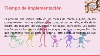 Tiempo de implementación
El próximo año lectivo 2016 en los meses de marzo a junio, en los
cuales existen muchas celebraciones como el día del niño, el día de la
madre, del maestro, del estudiante y del padre, entre otros. Las cuales
son fechas en las que se debe recalcar que más que un regalo físico lo
que realmente vale es darle el lugar al otro desde el respeto de sus
derechos.
 