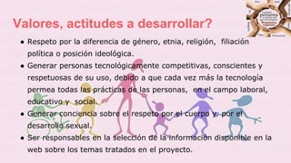 Valores, actitudes a desarrollar?
● Respeto por la diferencia de género, etnia, religión, filiación
política o posición ideológica.
● Generar personas tecnológicamente competitivas, conscientes y
respetuosas de su uso, debido a que cada vez más la tecnología
permea todas las prácticas de las personas, en el campo laboral,
educativo y social.
● Generar conciencia sobre el respeto por el cuerpo y por el
desarrollo sexual.
● Ser responsables en la selección de la información disponible en la
web sobre los temas tratados en el proyecto.
 