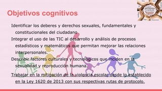 Objetivos cognitivos
Identificar los deberes y derechos sexuales, fundamentales y
constitucionales del ciudadano
Integrar el uso de las TIC al desarrollo y análisis de procesos
estadísticos y matemáticos que permitan mejorar las relaciones
interpersonales.
Describir factores culturales y tecnológicos que inciden en la
sexualidad y reproducción humana.
Trabajar en la mitigación de la violencia escolar desde lo establecido
en la Ley 1620 de 2013 con sus respectivas rutas de protocolo.
 