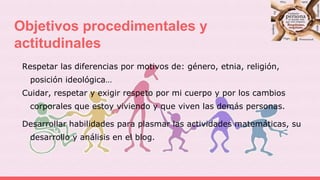 Objetivos procedimentales y
actitudinales
Respetar las diferencias por motivos de: género, etnia, religión,
posición ideológica…
Cuidar, respetar y exigir respeto por mi cuerpo y por los cambios
corporales que estoy viviendo y que viven las demás personas.
Desarrollar habilidades para plasmar las actividades matemáticas, su
desarrollo y análisis en el blog.
 
