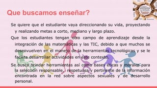 Que buscamos enseñar?
Se quiere que el estudiante vaya direccionando su vida, proyectando
y realizando metas a corto, mediano y largo plazo.
Que los estudiantes tengan otro campo de aprendizaje desde la
integración de las matemáticas y las TIC, debido a que muchos se
desenvuelven en el manejo de la herramientas tecnológicas y se le
facilita desarrollar actividades en este contexto.
Se busca brindar herramientas así como bases éticas y morales para
la selección responsable, respetuosa y pertinente de la información
encontrada en la red sobre aspectos sexuales y de desarrollo
personal.
 