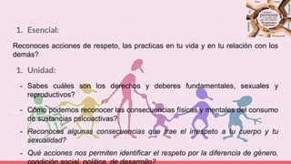 1. Esencial:
Reconoces acciones de respeto, las practicas en tu vida y en tu relación con los
demás?
1. Unidad:
- Sabes cuáles son los derechos y deberes fundamentales, sexuales y
reproductivos?
- Cómo podemos reconocer las consecuencias físicas y mentales del consumo
de sustancias psicoactivas?
- Reconoces algunas consecuencias que trae el irrespeto a tu cuerpo y tu
sexualidad?
- Qué acciones nos permiten identificar el respeto por la diferencia de género,
 